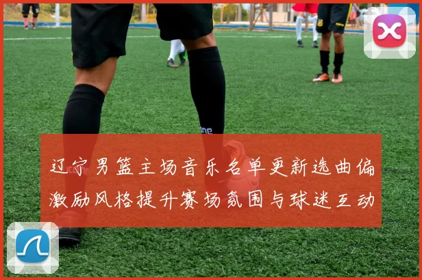 辽宁男篮主场音乐名单更新选曲偏激励风格提升赛场氛围与球迷互动