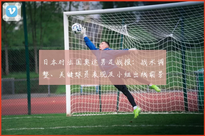 日本对法国奥运男足战报：战术调整、关键球员表现及小组出线前景