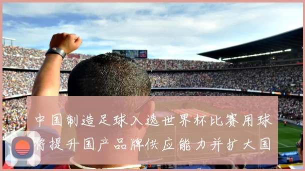 中国制造足球入选世界杯比赛用球将提升国产品牌供应能力并扩大国际影响力