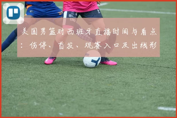 美国男篮对西班牙直播时间与看点：伤停、首发、观赛入口及出线形势影响