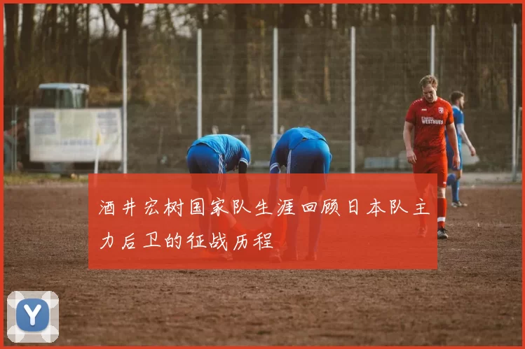 酒井宏树国家队生涯回顾日本队主力后卫的征战历程