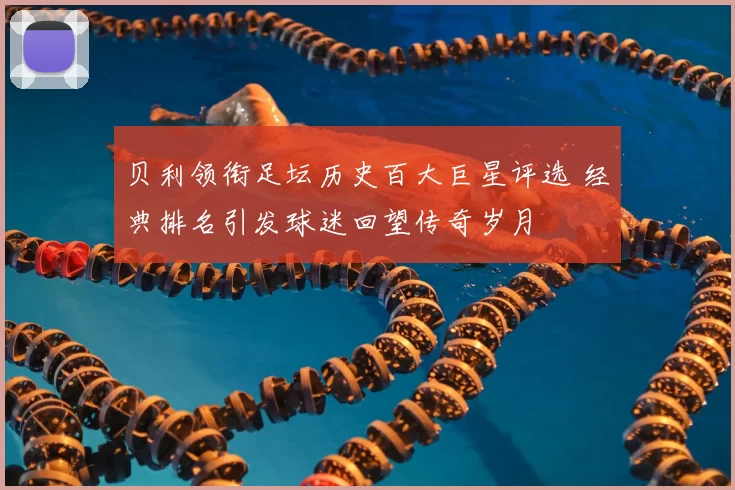 贝利领衔足坛历史百大巨星评选 经典排名引发球迷回望传奇岁月