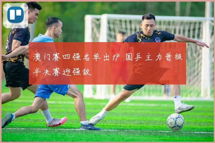 澳门赛四强名单出炉 国乒主力晋级半决赛迎强敌