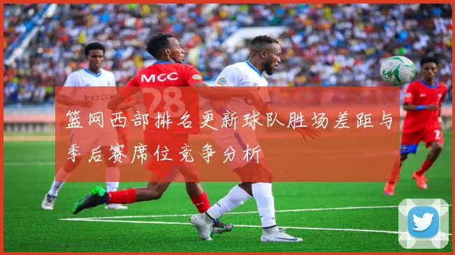 篮网西部排名更新球队胜场差距与季后赛席位竞争分析