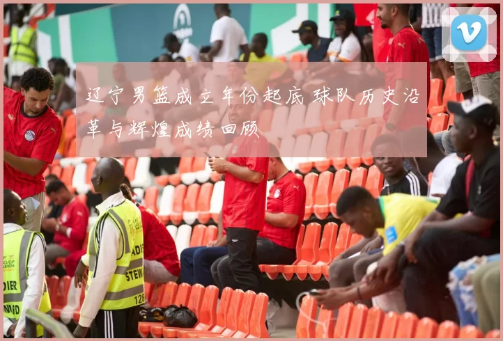 辽宁男篮成立年份起底 球队历史沿革与辉煌成绩回顾