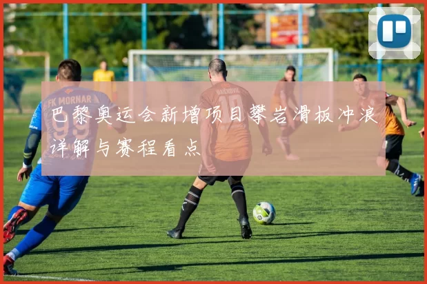 巴黎奥运会新增项目攀岩滑板冲浪详解与赛程看点