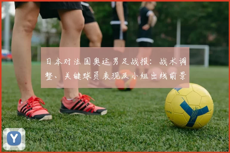 日本对法国奥运男足战报：战术调整、关键球员表现及小组出线前景