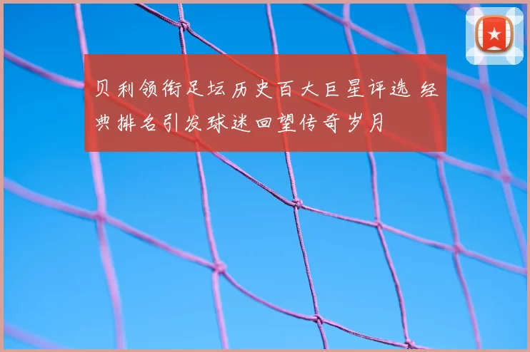 贝利领衔足坛历史百大巨星评选 经典排名引发球迷回望传奇岁月