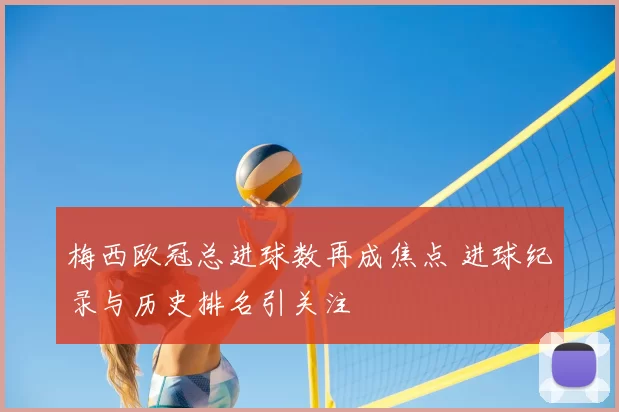 梅西欧冠总进球数再成焦点 进球纪录与历史排名引关注