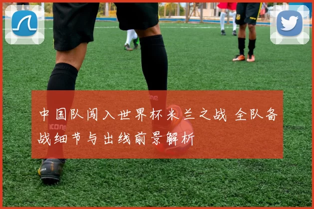 中国队闯入世界杯米兰之战 全队备战细节与出线前景解析