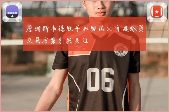 詹姆斯韦德联手加盟热火自建球员交易方案引发关注