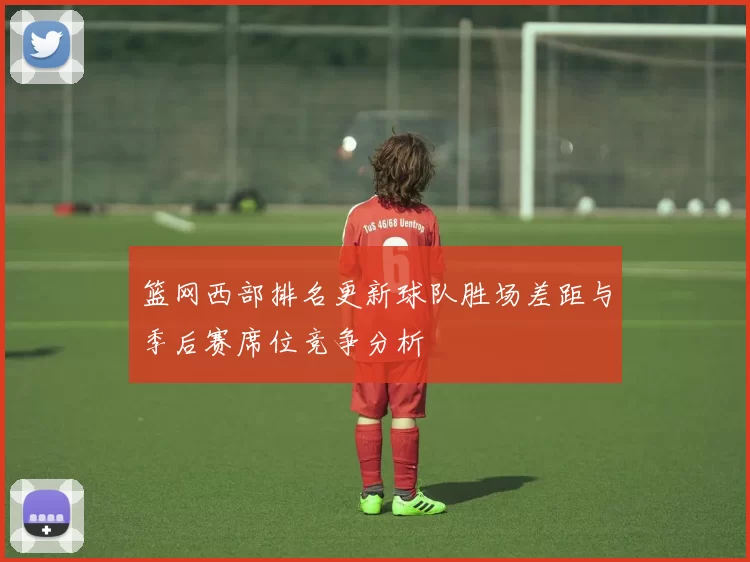 篮网西部排名更新球队胜场差距与季后赛席位竞争分析