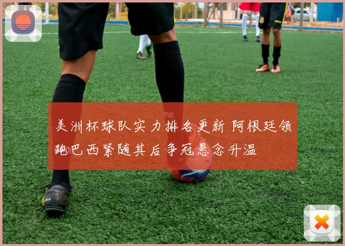 美洲杯球队实力排名更新 阿根廷领跑巴西紧随其后争冠悬念升温