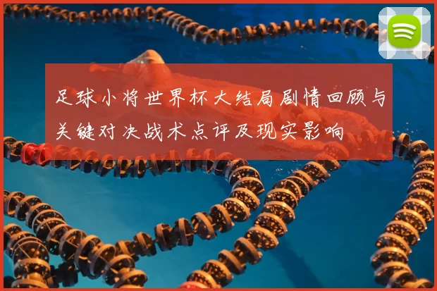 足球小将世界杯大结局剧情回顾与关键对决战术点评及现实影响