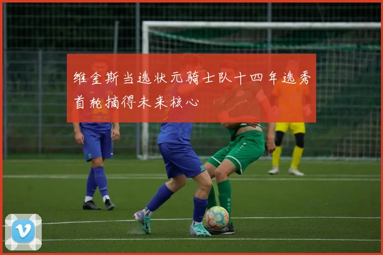 维金斯当选状元骑士队十四年选秀首轮摘得未来核心