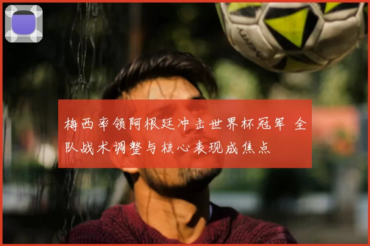 梅西率领阿根廷冲击世界杯冠军 全队战术调整与核心表现成焦点