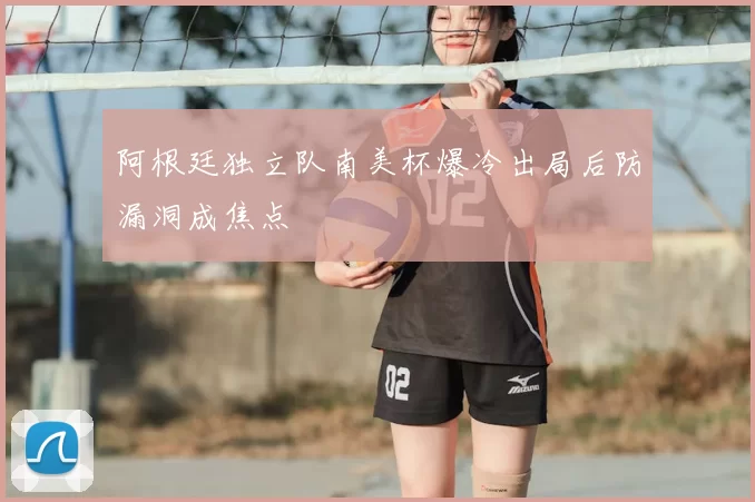 阿根廷独立队南美杯爆冷出局后防漏洞成焦点