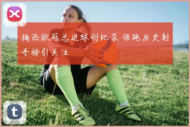 梅西欧冠总进球创纪录 领跑历史射手榜引关注