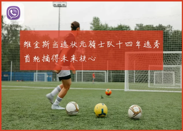 维金斯当选状元骑士队十四年选秀首轮摘得未来核心