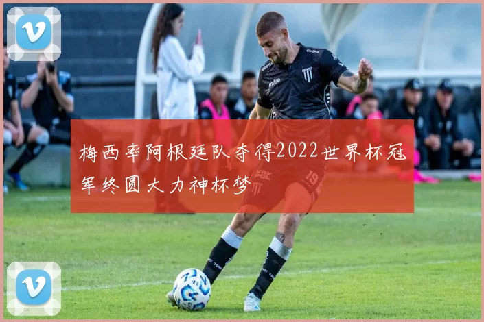 梅西率阿根廷队夺得2022世界杯冠军终圆大力神杯梦