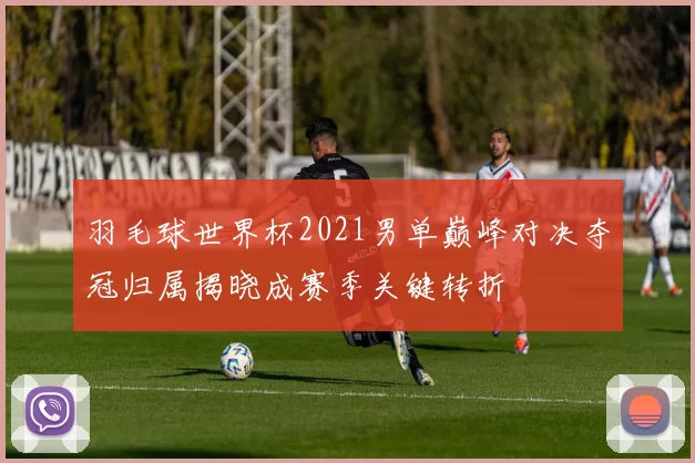 羽毛球世界杯2021男单巅峰对决夺冠归属揭晓成赛季关键转折