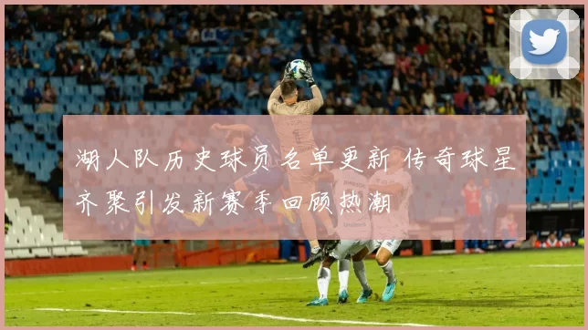 湖人队历史球员名单更新 传奇球星齐聚引发新赛季回顾热潮