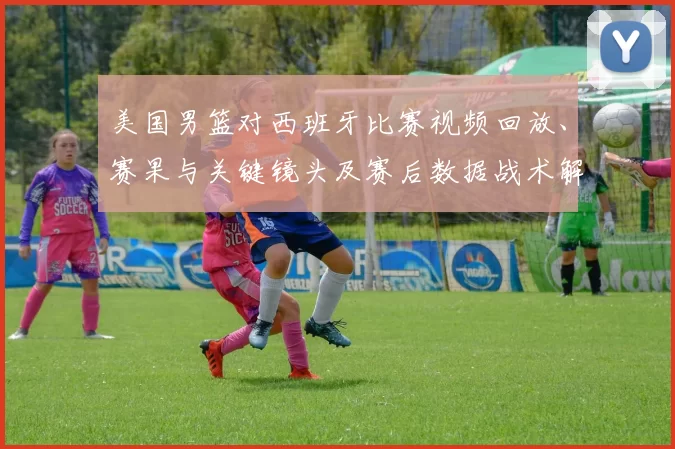 美国男篮对西班牙比赛视频回放、赛果与关键镜头及赛后数据战术解析