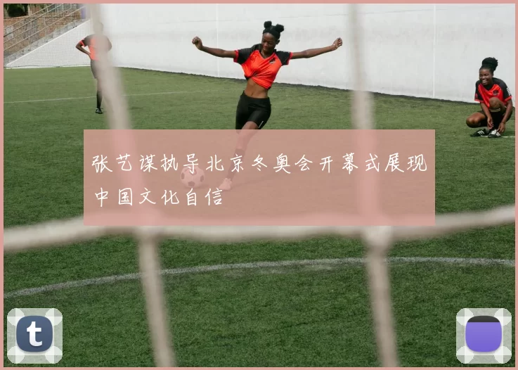 张艺谋执导北京冬奥会开幕式展现中国文化自信