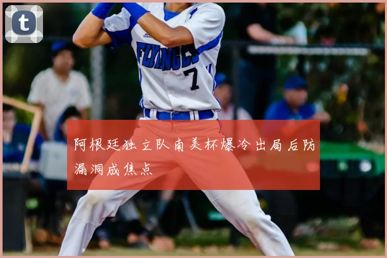 阿根廷独立队南美杯爆冷出局后防漏洞成焦点